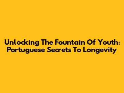 Unlocking The Fountain Of Youth: Portuguese Secrets To Longevity