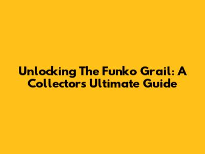 Unlocking The Funko Grail: A Collector's Ultimate Guide