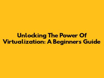 Unlocking The Power Of Virtualization: A Beginner's Guide