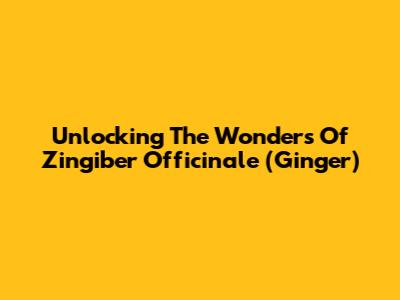Unlocking The Wonders Of Zingiber Officinale (Ginger)