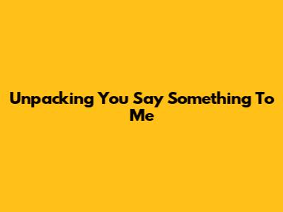 Unpacking "You Say Something To Me"