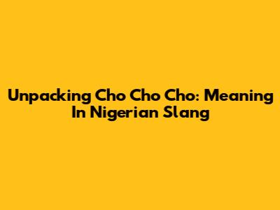 Unpacking 'Cho Cho Cho': Meaning In Nigerian Slang