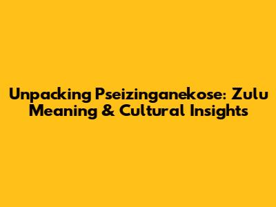 Unpacking 'Pseizinganekose': Zulu Meaning & Cultural Insights