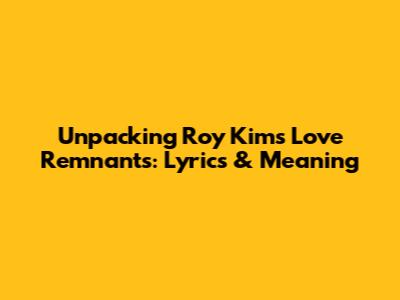 Unpacking Roy Kim's 'Love Remnants': Lyrics & Meaning