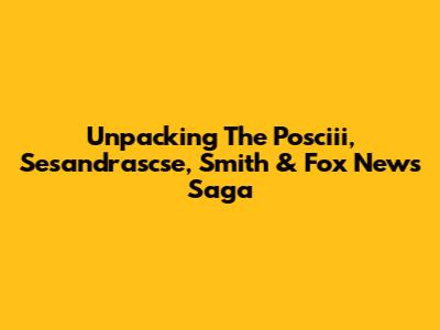 Unpacking The Posciii, Sesandrascse, Smith & Fox News Saga