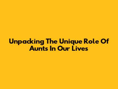Unpacking The Unique Role Of Aunts In Our Lives