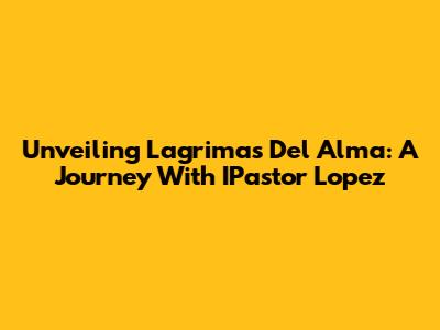 Unveiling 'Lagrimas Del Alma': A Journey With IPastor Lopez