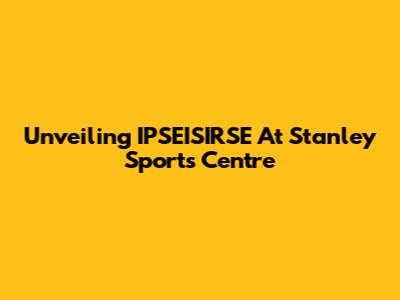Unveiling IPSEISIRSE At Stanley Sports Centre