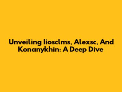 Unveiling Iiosclms, Alexsc, And Konanykhin: A Deep Dive