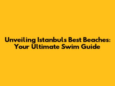 Unveiling Istanbul's Best Beaches: Your Ultimate Swim Guide