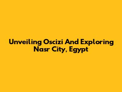 Unveiling Oscizi And Exploring Nasr City, Egypt