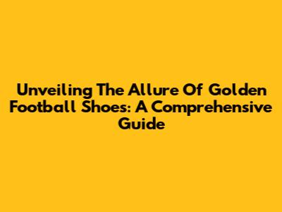 Unveiling The Allure Of Golden Football Shoes: A Comprehensive Guide