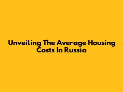 Unveiling The Average Housing Costs In Russia