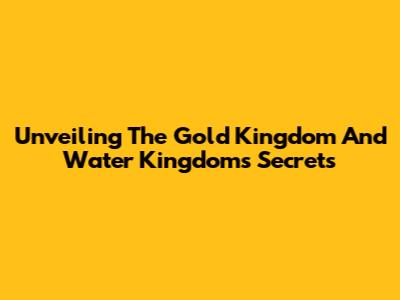 Unveiling The Gold Kingdom And Water Kingdom's Secrets