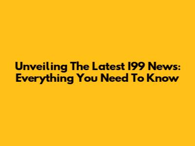 Unveiling The Latest I99 News: Everything You Need To Know