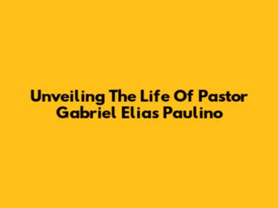 Unveiling The Life Of Pastor Gabriel Elias Paulino