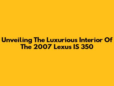 Unveiling The Luxurious Interior Of The 2007 Lexus IS 350
