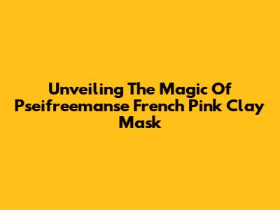 Unveiling The Magic Of Pseifreemanse French Pink Clay Mask
