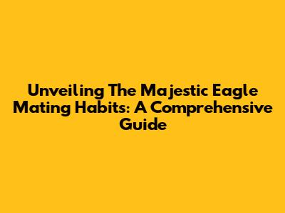 Unveiling The Majestic Eagle Mating Habits: A Comprehensive Guide