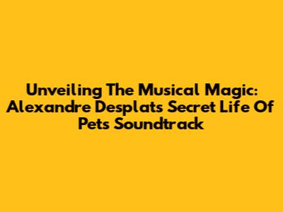 Unveiling The Musical Magic: Alexandre Desplat's 'Secret Life Of Pets' Soundtrack
