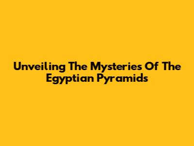 Unveiling The Mysteries Of The Egyptian Pyramids