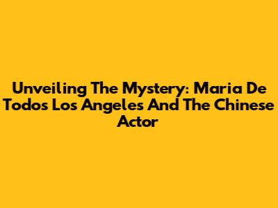 Unveiling The Mystery: Maria De Todos Los Angeles And The Chinese Actor