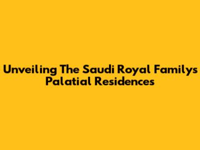 Unveiling The Saudi Royal Family's Palatial Residences