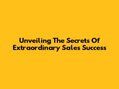 Unveiling The Secrets Of Extraordinary Sales Success