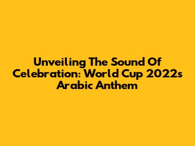 Unveiling The Sound Of Celebration: World Cup 2022's Arabic Anthem