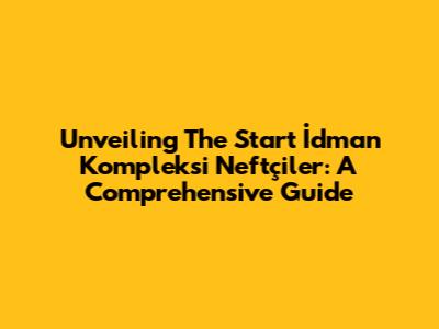 Unveiling The Start İdman Kompleksi Neftçiler: A Comprehensive Guide