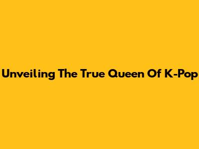 Unveiling The True Queen Of K-Pop