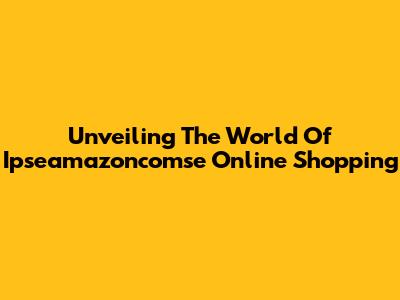 Unveiling The World Of Ipseamazoncomse Online Shopping