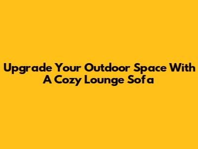 Upgrade Your Outdoor Space With A Cozy Lounge Sofa