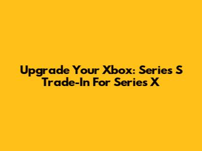 Upgrade Your Xbox: Series S Trade-In For Series X