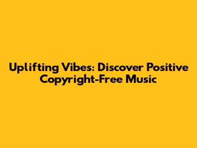 Uplifting Vibes: Discover Positive Copyright-Free Music