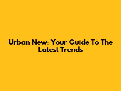 Urban New: Your Guide To The Latest Trends