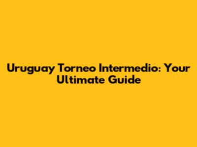 Uruguay Torneo Intermedio: Your Ultimate Guide