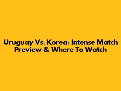 Uruguay Vs. Korea: Intense Match Preview & Where To Watch