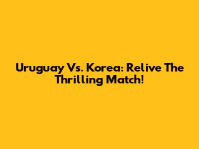 Uruguay Vs. Korea: Relive The Thrilling Match!
