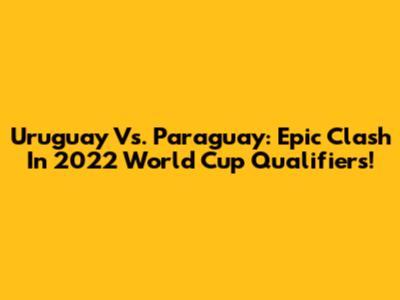 Uruguay Vs. Paraguay: Epic Clash In 2022 World Cup Qualifiers!