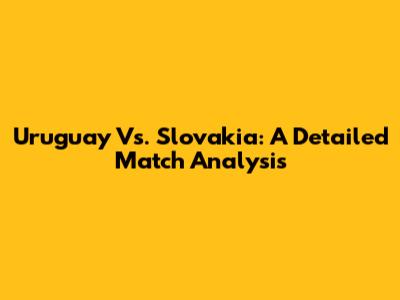 Uruguay Vs. Slovakia: A Detailed Match Analysis