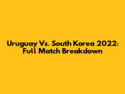 Uruguay Vs. South Korea 2022: Full Match Breakdown