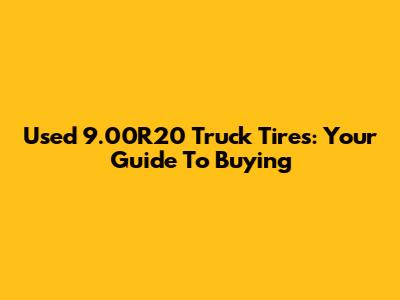 Used 9.00R20 Truck Tires: Your Guide To Buying