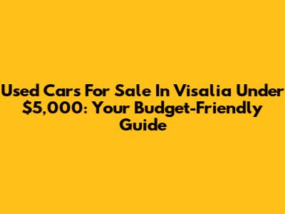 Used Cars For Sale In Visalia Under $5,000: Your Budget-Friendly Guide