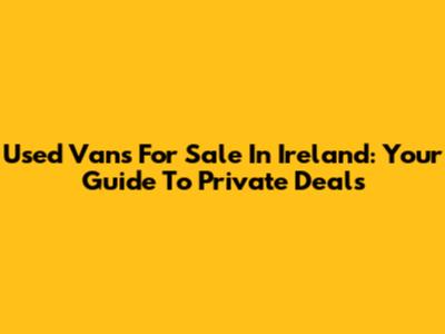Used Vans For Sale In Ireland: Your Guide To Private Deals