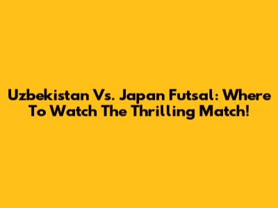 Uzbekistan Vs. Japan Futsal: Where To Watch The Thrilling Match!