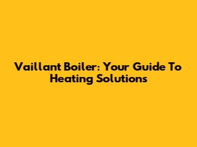 Vaillant Boiler: Your Guide To Heating Solutions