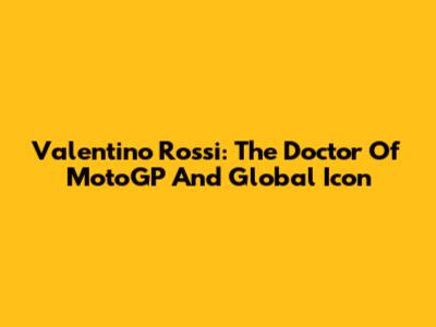 Valentino Rossi: The Doctor Of MotoGP And Global Icon