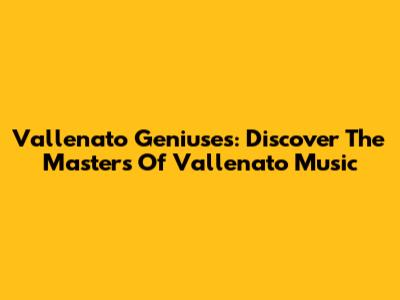 Vallenato Geniuses: Discover The Masters Of Vallenato Music