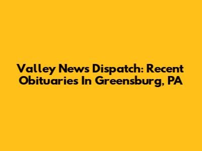 Valley News Dispatch: Recent Obituaries In Greensburg, PA